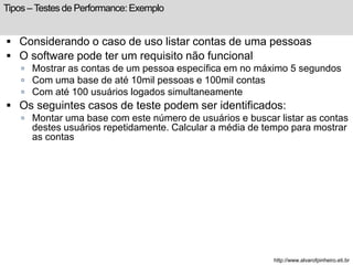 Tipos – Testes de Performance: Exemplo 
 Considerando o caso de uso listar contas de uma pessoas 
 O software pode ter um requisito não funcional 
 Mostrar as contas de um pessoa específica em no máximo 5 segundos 
 Com uma base de até 10mil pessoas e 100mil contas 
 Com até 100 usuários logados simultaneamente 
 Os seguintes casos de teste podem ser identificados: 
 Montar uma base com este número de usuários e buscar listar as contas 
destes usuários repetidamente. Calcular a média de tempo para mostrar 
as contas 
http://www.alvarofpinheiro.eti.br 
 