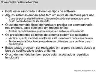 Tipos – Testes de Uso de Memória 
 Pode estar associado a diferentes tipos de software 
 Alguns sistemas embarcados tem um milite de memória para uso 
 Caso se passe deste limite o software não pode ser executado ou o 
custo do hardware vai ser elevado 
 O uso da memória física do hardware precisa ser acompanhado 
nos projetos, caso este seja um recurso crítico 
 Avaliar periodicamente quanta memória o software está usando 
 Os procedimentos de testes de sistema podem ser utilizados 
 Verificar quanta memória o software está usando em cada caso de uso 
 Testes exploratórios também podem ser utilizados para verificar o uso 
de memória 
 Estes testes precisam ser realizados em alguns sistemas desde a 
fase de codificação e testes unitários 
 O uso de memória também pode estar associado a requisitos 
funcionais 
http://www.alvarofpinheiro.eti.br 
 