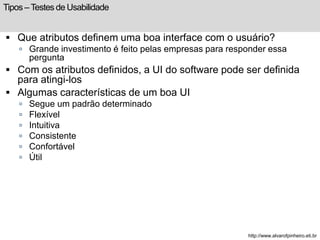 Tipos – Testes de Usabilidade 
 Que atributos definem uma boa interface com o usuário? 
 Grande investimento é feito pelas empresas para responder essa 
pergunta 
 Com os atributos definidos, a UI do software pode ser definida 
para atingi-los 
 Algumas características de um boa UI 
 Segue um padrão determinado 
 Flexível 
 Intuitiva 
 Consistente 
 Confortável 
 Útil 
http://www.alvarofpinheiro.eti.br 
 