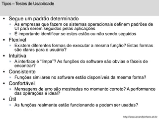 Tipos – Testes de Usabilidade 
 Segue um padrão determinado 
 As empresas que fazem os sistemas operacionais definem padrões de 
UI para serem seguidos pelas aplicações 
 É importante identificar se estes estão ou não sendo seguidos 
 Flexível 
 Existem diferentes formas de executar a mesma função? Estas formas 
são claras para o usuário? 
 Intuitiva 
 A interface é “limpa”? As funções do software são obvias e fáceis de 
encontrar? 
 Consistente 
 Funções similares no software estão disponíveis da mesma forma? 
 Confortável 
 Mensagens de erro são mostradas no momento correto? A performance 
das operações é ideal? 
 Útil 
 As funções realmente estão funcionando e podem ser usadas? 
http://www.alvarofpinheiro.eti.br 
 