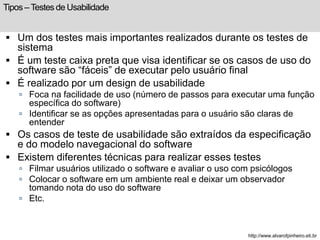 Tipos – Testes de Usabilidade 
 Um dos testes mais importantes realizados durante os testes de 
sistema 
 É um teste caixa preta que visa identificar se os casos de uso do 
software são “fáceis” de executar pelo usuário final 
 É realizado por um design de usabilidade 
 Foca na facilidade de uso (número de passos para executar uma função 
específica do software) 
 Identificar se as opções apresentadas para o usuário são claras de 
entender 
 Os casos de teste de usabilidade são extraídos da especificação 
e do modelo navegacional do software 
 Existem diferentes técnicas para realizar esses testes 
 Filmar usuários utilizado o software e avaliar o uso com psicólogos 
 Colocar o software em um ambiente real e deixar um observador 
tomando nota do uso do software 
 Etc. 
http://www.alvarofpinheiro.eti.br 
 