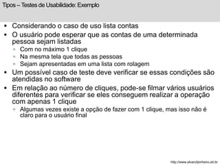 Tipos – Testes de Usabilidade: Exemplo 
 Considerando o caso de uso lista contas 
 O usuário pode esperar que as contas de uma determinada 
pessoa sejam listadas 
 Com no máximo 1 clique 
 Na mesma tela que todas as pessoas 
 Sejam apresentadas em uma lista com rolagem 
 Um possível caso de teste deve verificar se essas condições são 
atendidas no software 
 Em relação ao número de cliques, pode-se filmar vários usuários 
diferentes para verificar se eles conseguem realizar a operação 
com apenas 1 clique 
 Algumas vezes existe a opção de fazer com 1 clique, mas isso não é 
claro para o usuário final 
http://www.alvarofpinheiro.eti.br 
 