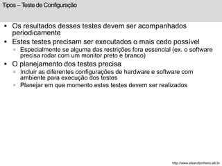 Tipos – Teste de Configuração 
 Os resultados desses testes devem ser acompanhados 
periodicamente 
 Estes testes precisam ser executados o mais cedo possível 
 Especialmente se alguma das restrições fora essencial (ex. o software 
precisa rodar com um monitor preto e branco) 
 O planejamento dos testes precisa 
 Incluir as diferentes configurações de hardware e software com 
ambiente para execução dos testes 
 Planejar em que momento estes testes devem ser realizados 
http://www.alvarofpinheiro.eti.br 
 