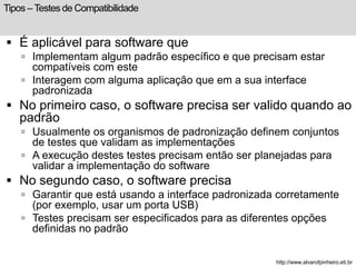 Tipos – Testes de Compatibilidade 
 É aplicável para software que 
 Implementam algum padrão específico e que precisam estar 
compatíveis com este 
 Interagem com alguma aplicação que em a sua interface 
padronizada 
 No primeiro caso, o software precisa ser valido quando ao 
padrão 
 Usualmente os organismos de padronização definem conjuntos 
de testes que validam as implementações 
 A execução destes testes precisam então ser planejadas para 
validar a implementação do software 
 No segundo caso, o software precisa 
 Garantir que está usando a interface padronizada corretamente 
(por exemplo, usar um porta USB) 
 Testes precisam ser especificados para as diferentes opções 
definidas no padrão 
http://www.alvarofpinheiro.eti.br 
 