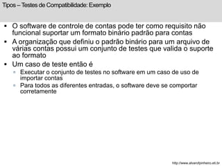 Tipos – Testes de Compatibilidade: Exemplo 
 O software de controle de contas pode ter como requisito não 
funcional suportar um formato binário padrão para contas 
 A organização que definiu o padrão binário para um arquivo de 
várias contas possui um conjunto de testes que valida o suporte 
ao formato 
 Um caso de teste então é 
 Executar o conjunto de testes no software em um caso de uso de 
importar contas 
 Para todos as diferentes entradas, o software deve se comportar 
corretamente 
http://www.alvarofpinheiro.eti.br 
 