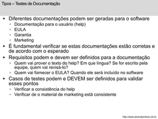 Tipos – Testes de Documentação 
 Diferentes documentações podem ser geradas para o software 
 Documentação para o usuário (help) 
 EULA 
 Garantia 
 Marketing 
 É fundamental verificar se estas documentações estão corretas e 
de acordo com o esperado 
 Requisitos podem e devem ser definidos para a documentação 
 Quem vai prover o texto do help? Em que língua? Se for escrito pela 
equipe, quem vai revisá-lo? 
 Quem vai fornecer o EULA? Quando ele será incluído no software 
 Casos de testes podem e DEVEM ser definidos para validar 
esses pontos 
 Verificar a consistência do help 
 Verificar de o material de marketing está consistente 
http://www.alvarofpinheiro.eti.br 
 