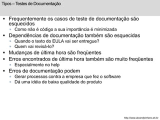 Tipos – Testes de Documentação 
 Frequentemente os casos de teste de documentação são 
esquecidos 
 Como não é código a sua importância é minimizada 
 Dependências de documentação também são esquecidas 
 Quando o texto do EULA vai ser entregue? 
 Quem vai revisá-lo? 
 Mudanças de última hora são freqüentes 
 Erros encontrados de última hora também são muito freqüentes 
 Especialmente no help 
 Erros de documentação podem 
 Gerar processos contra a empresa que fez o software 
 Dá uma idéia de baixa qualidade do produto 
http://www.alvarofpinheiro.eti.br 
 