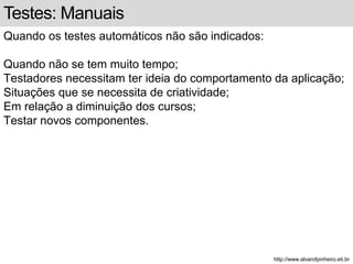 Testes: Manuais 
Quando os testes automáticos não são indicados: 
Quando não se tem muito tempo; 
Testadores necessitam ter ideia do comportamento da aplicação; 
Situações que se necessita de criatividade; 
Em relação a diminuição dos cursos; 
Testar novos componentes. 
http://www.alvarofpinheiro.eti.br 
 