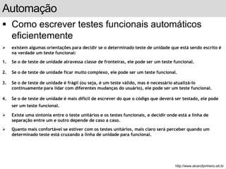 Automação 
 Como escrever testes funcionais automáticos 
eficientemente 
 existem algumas orientações para decidir se o determinado teste de unidade que está sendo escrito é 
na verdade um teste funcional: 
1. Se o de teste de unidade atravessa classe de fronteiras, ele pode ser um teste funcional. 
2. Se o de teste de unidade ficar muito complexo, ele pode ser um teste funcional. 
3. Se o de teste de unidade é frágil (ou seja, é um teste válido, mas é necessário atualizá-lo 
continuamente para lidar com diferentes mudanças do usuário), ele pode ser um teste funcional. 
4. Se o de teste de unidade é mais difícil de escrever do que o código que deverá ser testado, ele pode 
ser um teste funcional. 
 Existe uma sintonia entre o teste unitários e os testes funcionais, e decidir onde está a linha de 
separação entre um e outro depende de caso a caso. 
 Quanto mais confortável se estiver com os testes unitários, mais claro será perceber quando um 
determinado teste está cruzando a linha de unidade para funcional. 
slide 163 de 99 
http://www.alvarofpinheiro.eti.br 
 
