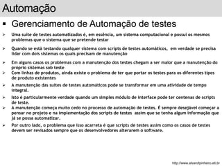 Automação 
 Gerenciamento de Automação de testes 
 Uma suíte de testes automatizados é, em essência, um sistema computacional e possui os mesmos 
problemas que o sistema que se pretende testar 
 Quando se está testando qualquer sistema com scripts de testes automáticos, em verdade se precisa 
lidar com dois sistemas os quais precisam de manutenção 
 Em alguns casos os problemas com a manutenção dos testes chegam a ser maior que a manutenção do 
próprio sistemas sob teste 
 Com linhas de produtos, ainda existe o problema de ter que portar os testes para os diferentes tipos 
de produto existentes 
 A manutenção das suítes de testes automáticos pode se transformar em uma atividade de tempo 
integral. 
 Isto é particularmente verdade quando um simples módulo de interface pode ter centenas de scripts 
de teste. 
 A manutenção começa muito cedo no processo de automação de testes. É sempre desejável começar a 
pensar no projeto e na implementação dos scripts de testes assim que se tenha algum informação que 
já se possa automatizar. 
 Por outro lado, o problema que isso acarreta é que scripts de testes assim como os casos de testes 
devem ser revisados sempre que os desenvolvedores alterarem o software. 
slide 164 de 99 
http://www.alvarofpinheiro.eti.br 
 