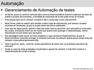 Automação 
 Gerenciamento de Automação de testes 
 Se houver pouco ou nenhum controle sobre como os desenvolvedores inserem mudanças nas fases de 
análise e projeto dos processos, a atividade de automação de scripts pode tornar-se inviável. 
 Uma solução para isso é começar o projeto e não a construção o mais cedo possível. 
 Dessa forma, pode-se reduzir pela metade a sobre-carga de manutenção, pois apenas o projeto 
necessita ser atualizado, já que os scripts ainda não forma codificados. 
 Claro que em algum ponto, quando a data dos testes reais se aproxima será necessária a construção 
dos scripts. Entretanto é bom ter em mente que quanto mais postergar a implementação, menos 
manutenção nos pré testes será necessária. 
 Esta abordagem pode causar um outro problema, o qual acontece freqüentemente, já que os 
desenvolvedores costumam entregar os módulos funcionais do software apenas pouco tempo antes de 
começar a execução propriamente dita. 
 Como é possível, assim, construir scripts automáticos de testes sem um protótipo executável do 
software? 
 Tendo os casos de teste projetados e atualizados o quanto for possível, é mais fácil construir a 
implementação dos scripts a tempo. 
slide 165 de 99 
http://www.alvarofpinheiro.eti.br 
 