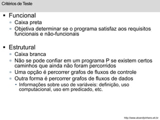 Critérios de Teste 
 Funcional 
 Caixa preta 
 Objetiva determinar se o programa satisfaz aos requisitos 
funcionais e não-funcionais 
 Estrutural 
 Caixa branca 
 Não se pode confiar em um programa P se existem certos 
caminhos que ainda não foram percorridos 
 Uma opção é percorrer grafos de fluxos de controle 
 Outra forma é percorrer grafos de fluxos de dados 
 Informações sobre uso de variáveis: definição, uso 
computacional, uso em predicado, etc. 
http://www.alvarofpinheiro.eti.br 
 
