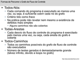 Formas de Percorrer o Grafo de Fluxo de Controle 
 Todos-Nós: 
 Cada comando do programa é executado ao menos uma 
vez, ou seja, é suficiente cobrir cada nó do grafo 
 Critério tido como fraco 
 Na prática pode não revelar nem mesmo a existência de 
defeitos mais simples 
 Alguns caminhos não são cobertos 
 Todas-Arestas 
 Cada desvio do fluxo de controle do programa é exercitado 
pelo menos uma vez, ou seja, cada aresta do grafo é 
coberta 
 Todos-Caminhos 
 Todos os caminhos possíveis do grafo de fluxo de controle 
são executados 
 Número de testes gerados é demasiadamente grande 
(talvez infinito, devido a loops no grafo) 
http://www.alvarofpinheiro.eti.br 
 