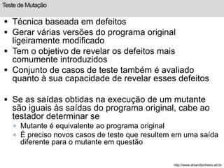 Teste de Mutação 
 Técnica baseada em defeitos 
 Gerar várias versões do programa original 
ligeiramente modificado 
 Tem o objetivo de revelar os defeitos mais 
comumente introduzidos 
 Conjunto de casos de teste também é avaliado 
quanto à sua capacidade de revelar esses defeitos 
 Se as saídas obtidas na execução de um mutante 
são iguais às saídas do programa original, cabe ao 
testador determinar se 
 Mutante é equivalente ao programa original 
 É preciso novos casos de teste que resultem em uma saída 
diferente para o mutante em questão 
http://www.alvarofpinheiro.eti.br 
 