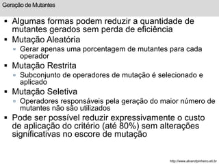 Geração de Mutantes 
 Algumas formas podem reduzir a quantidade de 
mutantes gerados sem perda de eficiência 
 Mutação Aleatória 
 Gerar apenas uma porcentagem de mutantes para cada 
operador 
 Mutação Restrita 
 Subconjunto de operadores de mutação é selecionado e 
aplicado 
 Mutação Seletiva 
 Operadores responsáveis pela geração do maior número de 
mutantes não são utilizados 
 Pode ser possível reduzir expressivamente o custo 
de aplicação do critério (até 80%) sem alterações 
significativas no escore de mutação 
http://www.alvarofpinheiro.eti.br 
 