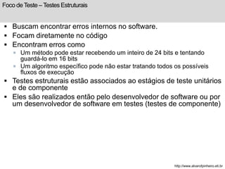 Foco de Teste – Testes Estruturais 
 Buscam encontrar erros internos no software. 
 Focam diretamente no código 
 Encontram erros como 
 Um método pode estar recebendo um inteiro de 24 bits e tentando 
guardá-lo em 16 bits 
 Um algoritmo específico pode não estar tratando todos os possíveis 
fluxos de execução 
 Testes estruturais estão associados ao estágios de teste unitários 
e de componente 
 Eles são realizados então pelo desenvolvedor de software ou por 
um desenvolvedor de software em testes (testes de componente) 
http://www.alvarofpinheiro.eti.br 
 