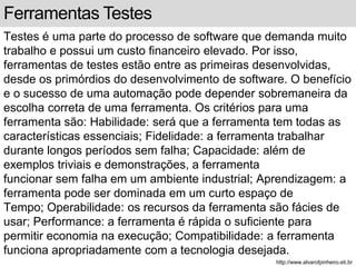 Ferramentas Testes 
Testes é uma parte do processo de software que demanda muito 
trabalho e possui um custo financeiro elevado. Por isso, 
ferramentas de testes estão entre as primeiras desenvolvidas, 
desde os primórdios do desenvolvimento de software. O benefício 
e o sucesso de uma automação pode depender sobremaneira da 
escolha correta de uma ferramenta. Os critérios para uma 
ferramenta são: Habilidade: será que a ferramenta tem todas as 
características essenciais; Fidelidade: a ferramenta trabalhar 
durante longos períodos sem falha; Capacidade: além de 
exemplos triviais e demonstrações, a ferramenta 
funcionar sem falha em um ambiente industrial; Aprendizagem: a 
ferramenta pode ser dominada em um curto espaço de 
Tempo; Operabilidade: os recursos da ferramenta são fácies de 
usar; Performance: a ferramenta é rápida o suficiente para 
permitir economia na execução; Compatibilidade: a ferramenta 
funciona apropriadamente com a tecnologia desejada. 
http://www.alvarofpinheiro.eti.br 
 