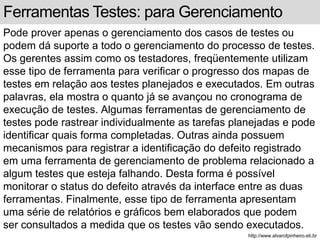 Ferramentas Testes: para Gerenciamento 
Pode prover apenas o gerenciamento dos casos de testes ou 
podem dá suporte a todo o gerenciamento do processo de testes. 
Os gerentes assim como os testadores, freqüentemente utilizam 
esse tipo de ferramenta para verificar o progresso dos mapas de 
testes em relação aos testes planejados e executados. Em outras 
palavras, ela mostra o quanto já se avançou no cronograma de 
execução de testes. Algumas ferramentas de gerenciamento de 
testes pode rastrear individualmente as tarefas planejadas e pode 
identificar quais forma completadas. Outras ainda possuem 
mecanismos para registrar a identificação do defeito registrado 
em uma ferramenta de gerenciamento de problema relacionado a 
algum testes que esteja falhando. Desta forma é possível 
monitorar o status do defeito através da interface entre as duas 
ferramentas. Finalmente, esse tipo de ferramenta apresentam 
uma série de relatórios e gráficos bem elaborados que podem 
ser consultados a medida que os testes vão sendo executados. 
http://www.alvarofpinheiro.eti.br 
 