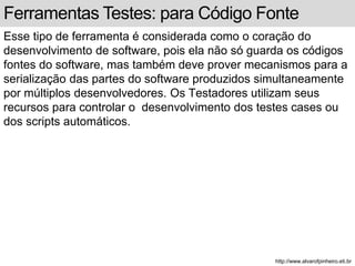 Ferramentas Testes: para Código Fonte 
Esse tipo de ferramenta é considerada como o coração do 
desenvolvimento de software, pois ela não só guarda os códigos 
fontes do software, mas também deve prover mecanismos para a 
serialização das partes do software produzidos simultaneamente 
por múltiplos desenvolvedores. Os Testadores utilizam seus 
recursos para controlar o desenvolvimento dos testes cases ou 
dos scripts automáticos. 
http://www.alvarofpinheiro.eti.br 
 