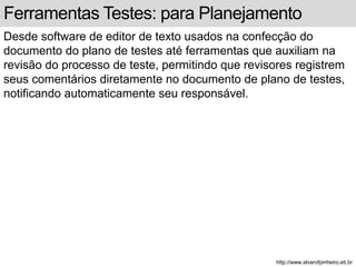 Ferramentas Testes: para Planejamento 
Desde software de editor de texto usados na confecção do 
documento do plano de testes até ferramentas que auxiliam na 
revisão do processo de teste, permitindo que revisores registrem 
seus comentários diretamente no documento de plano de testes, 
notificando automaticamente seu responsável. 
http://www.alvarofpinheiro.eti.br 
 