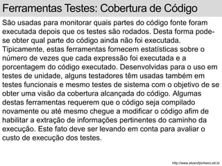 Ferramentas Testes: Cobertura de Código 
São usadas para monitorar quais partes do código fonte foram 
executada depois que os testes são rodados. Desta forma pode-se 
obter qual parte do código ainda não foi executada. 
Tipicamente, estas ferramentas fornecem estatísticas sobre o 
número de vezes que cada expressão foi executada e a 
porcentagem do código executado. Desenvolvidas para o uso em 
testes de unidade, alguns testadores têm usadas também em 
testes funcionais e mesmo testes de sistema com o objetivo de se 
obter uma visão da cobertura alcançada do código. Algumas 
destas ferramentas requerem que o código seja compilado 
novamente ou até mesmo chegue a modificar o código afim de 
habilitar a extração de informações pertinentes do caminho da 
execução. Este fato deve ser levando em conta para avaliar o 
custo de execução dos testes. 
http://www.alvarofpinheiro.eti.br 
 