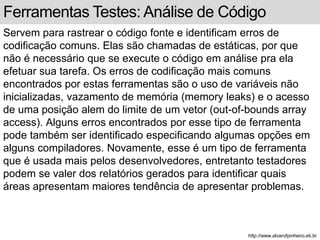 Ferramentas Testes: Análise de Código 
Servem para rastrear o código fonte e identificam erros de 
codificação comuns. Elas são chamadas de estáticas, por que 
não é necessário que se execute o código em análise pra ela 
efetuar sua tarefa. Os erros de codificação mais comuns 
encontrados por estas ferramentas são o uso de variáveis não 
inicializadas, vazamento de memória (memory leaks) e o acesso 
de uma posição alem do limite de um vetor (out-of-bounds array 
access). Alguns erros encontrados por esse tipo de ferramenta 
pode também ser identificado especificando algumas opções em 
alguns compiladores. Novamente, esse é um tipo de ferramenta 
que é usada mais pelos desenvolvedores, entretanto testadores 
podem se valer dos relatórios gerados para identificar quais 
áreas apresentam maiores tendência de apresentar problemas. 
http://www.alvarofpinheiro.eti.br 
 