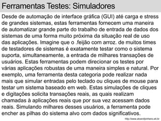 Ferramentas Testes: Simuladores 
Desde de automação de interface gráfica (GUI) até carga e stress 
de grandes sistemas, estas ferramentas fornecem uma maneira 
de automatizar grande parte do trabalho de entrada de dados dos 
sistemas de uma forma muito próxima da situação real de uso 
das aplicações. Imagine que o .feijão com arroz. de muitos times 
de testadores de sistemas é exatamente testar como o sistema 
suporta, simultaneamente, a entrada de milhares transações de 
usuários. Estas ferramentas podem direcionar os testes por 
várias aplicações robustas de uma maneira simples e natural. Por 
exemplo, uma ferramenta desta categoria pode realizar nada 
mais que simular entradas pelo teclado ou cliques de mouse para 
testar um sistema baseado em web. Estas simulações de cliques 
e digitações solicita transações reais, as quais realizam 
chamadas à aplicações reais que por sua vez acessam dados 
reais. Simulando milhares desses usuários, a ferramenta pode 
encher as pilhas do sistema alvo com dados significativos. 
http://www.alvarofpinheiro.eti.br 
 