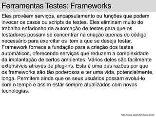 Ferramentas Testes: Frameworks 
Eles provêem serviços, encapsulamento ou funções que podem 
invocar os casos ou scripts de testes. Eles eliminam muito do 
trabalho enfadonho da automação de testes para que os 
testadores possam se concentrar na criação apenas do código 
necessário para exercitar os item a que se deseja testar. 
Framework fornece a fundação para a criação dos testes 
automáticos, oferecendo serviços que reduzem a complexidade 
da implantação de certos ambientes. Vários deles são facilmente 
extensíveis através de plug-ins. Esta é uma das razões por que 
os frameworks são tão poderosos e ter uma vida, potencialmente, 
longa. Permitem ainda que os seus usuários possam evoluí-lo 
com o tempo e assim estar sempre atualizados com novas 
tecnologias. 
http://www.alvarofpinheiro.eti.br 
 