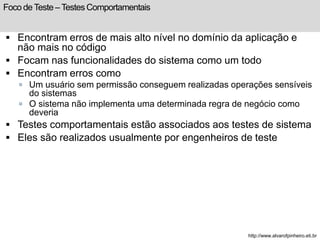 Foco de Teste – Testes Comportamentais 
 Encontram erros de mais alto nível no domínio da aplicação e 
não mais no código 
 Focam nas funcionalidades do sistema como um todo 
 Encontram erros como 
 Um usuário sem permissão conseguem realizadas operações sensíveis 
do sistemas 
 O sistema não implementa uma determinada regra de negócio como 
deveria 
 Testes comportamentais estão associados aos testes de sistema 
 Eles são realizados usualmente por engenheiros de teste 
http://www.alvarofpinheiro.eti.br 
 