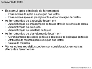 Ferramenta de Testes 
 Existem 2 tipos principais de ferramentas 
 Ferramentas de apóio a execução dos testes 
 Ferramentas apóio ao planejamento e documentação de Testes 
 As ferramentas de execução focam em 
 Automatização do procedimento de testes através de scripts de testes 
 Automatização da execução 
 Automatização do resultado de testes 
 As ferramentas de planejamento focam em 
 Gerenciamento dos casos de teste e dos ciclos de execução de testes 
 Atribuição de recursos para execução dos testes 
 Coleta de métricas 
 Vários outros requisitos podem ser considerados em outras 
diferentes ferramentas 
http://www.alvarofpinheiro.eti.br 
 