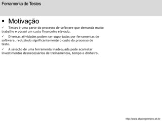 Ferramenta de Testes 
 Motivação 
 Testes é uma parte do processo de software que demanda muito 
trabalho e possui um custo financeiro elevado. 
 Diversas atividades podem ser suportadas por ferramentas de 
software, reduzindo significantemente o custo do processo de 
teste. 
 A seleção de uma ferramenta inadequada pode acarretar 
investimentos desnecessários de treinamentos, tempo e dinheiro. 
slide 192 de 99 
http://www.alvarofpinheiro.eti.br 
 