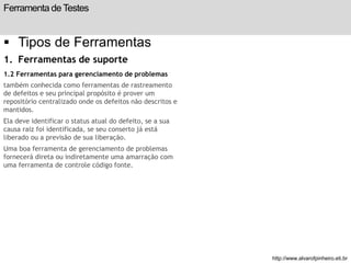 Ferramenta de Testes 
 Tipos de Ferramentas 
1. Ferramentas de suporte 
1.2 Ferramentas para gerenciamento de problemas 
também conhecida como ferramentas de rastreamento 
de defeitos e seu principal propósito é prover um 
repositório centralizado onde os defeitos não descritos e 
mantidos. 
Ela deve identificar o status atual do defeito, se a sua 
causa raiz foi identificada, se seu conserto já está 
liberado ou a previsão de sua liberação. 
Uma boa ferramenta de gerenciamento de problemas 
fornecerá direta ou indiretamente uma amarração com 
uma ferramenta de controle código fonte. 
slide 195 de 99 
http://www.alvarofpinheiro.eti.br 
 