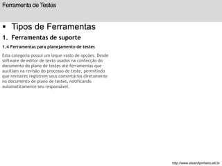 Ferramenta de Testes 
 Tipos de Ferramentas 
1. Ferramentas de suporte 
1.4 Ferramentas para planejamento de testes 
Esta categoria possui um leque vasto de opções. Desde 
software de editor de texto usados na confecção do 
documento do plano de testes até ferramentas que 
auxiliam na revisão do processo de teste, permitindo 
que revisores registrem seus comentários diretamente 
no documento de plano de testes, notificando 
automaticamente seu responsável. 
slide 197 de 99 
http://www.alvarofpinheiro.eti.br 
 