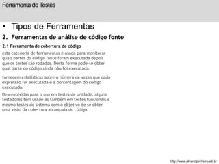 Ferramenta de Testes 
 Tipos de Ferramentas 
2. Ferramentas de análise de código fonte 
2.1 Ferramenta de cobertura de código 
esta categoria de ferramentas é usada para monitorar 
quais partes do código fonte foram executada depois 
que os testes são rodados. Desta forma pode-se obter 
qual parte do código ainda não foi executada. 
fornecem estatísticas sobre o número de vezes que cada 
expressão foi executada e a porcentagem do código 
executado. 
Desenvolvidas para o uso em testes de unidade, alguns 
testadores têm usado-as também em testes funcionais e 
mesmo testes de sistema com o objetivo de se obter 
uma visão da cobertura alcançada do código. 
slide 198 de 99 
http://www.alvarofpinheiro.eti.br 
 