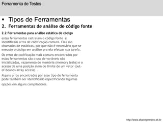 Ferramenta de Testes 
 Tipos de Ferramentas 
2. Ferramentas de análise de código fonte 
2.2 Ferramentas para análise estática de código 
estas ferramentas rastreiam o código fonte e 
identificam erros de codificação comuns. Elas são 
chamadas de estáticas, por que não é necessário que se 
execute o código em análise pra ela efetuar sua tarefa. 
Os erros de codificação mais comuns encontrados por 
estas ferramentas são o uso de variáveis não 
inicializadas, vazamento de memória (memory leaks) e o 
acesso de uma posição alem do limite de um vetor (out-of- 
bounds array access). . 
Alguns erros encontrados por esse tipo de ferramenta 
pode também ser identificado especificando algumas 
opções em alguns compiladores. 
slide 199 de 99 
http://www.alvarofpinheiro.eti.br 
 