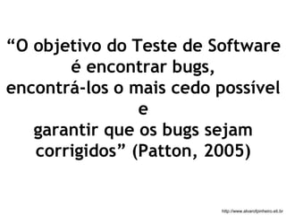 “O objetivo do Teste de Software 
é encontrar bugs, 
encontrá-los o mais cedo possível 
e 
garantir que os bugs sejam 
corrigidos” (Patton, 2005) 
http://www.alvarofpinheiro.eti.br 
 