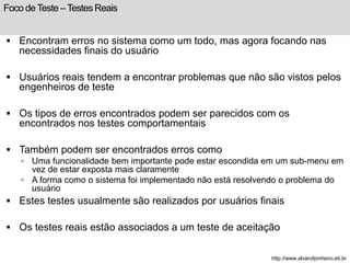 Foco de Teste – Testes Reais 
 Encontram erros no sistema como um todo, mas agora focando nas 
necessidades finais do usuário 
 Usuários reais tendem a encontrar problemas que não são vistos pelos 
engenheiros de teste 
 Os tipos de erros encontrados podem ser parecidos com os 
encontrados nos testes comportamentais 
 Também podem ser encontrados erros como 
 Uma funcionalidade bem importante pode estar escondida em um sub-menu em 
vez de estar exposta mais claramente 
 A forma como o sistema foi implementado não está resolvendo o problema do 
usuário 
 Estes testes usualmente são realizados por usuários finais 
 Os testes reais estão associados a um teste de aceitação 
http://www.alvarofpinheiro.eti.br 
 