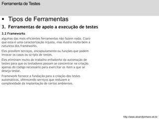 Ferramenta de Testes 
 Tipos de Ferramentas 
3. Ferramentas de apoio a execução de testes 
3.2 Frameworks 
algumas das mais eficientes ferramentas não fazem nada. Claro 
que esta é uma caracterização injusta, mas ilustra muito bem a 
natureza dos frameworks. 
Eles provêem serviços, encapsulamento ou funções que podem 
invocar os casos ou scripts de testes. 
Eles eliminam muito do trabalho enfadonho da automação de 
testes para que os testadores possam se concentrar na criação 
apenas do código necessário para exercitar os item a que se 
deseja testar. 
Framework fornece a fundação para a criação dos testes 
automáticos, oferecendo serviços que reduzem a 
complexidade da implantação de certos ambientes. 
slide 201 de 99 
http://www.alvarofpinheiro.eti.br 
 
