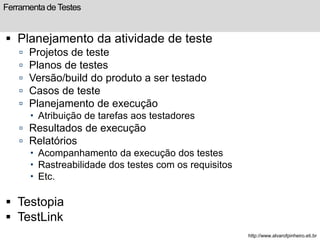 Ferramenta de Testes 
 Planejamento da atividade de teste 
 Projetos de teste 
 Planos de testes 
 Versão/build do produto a ser testado 
 Casos de teste 
 Planejamento de execução 
 Atribuição de tarefas aos testadores 
 Resultados de execução 
 Relatórios 
 Acompanhamento da execução dos testes 
 Rastreabilidade dos testes com os requisitos 
 Etc. 
 Testopia 
 TestLink 
http://www.alvarofpinheiro.eti.br 
 