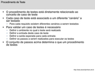 Procedimento de Teste 
 O procedimento de testes está diretamente relacionado ao 
conceito de caso de teste 
 Cada caso de teste está associado a um diferente “cenário” a 
ser testado 
 Para cada requisito existem diferentes cenários a serem testados 
 Para validar um caso de testes é necessário 
 Definir o ambiente no qual o teste será realizado 
 Definir a entrada deste caso de teste 
 Definir a saída esperada para cada entrada 
 Definir os passos a serem realizados para executar os testes 
 O conjunto de passos acima determina o que um procedimento 
de testes 
http://www.alvarofpinheiro.eti.br 
 