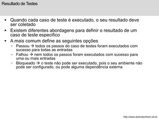 Resultado de Testes 
 Quando cada caso de teste é executado, o seu resultado deve 
ser coletado 
 Existem diferentes abordagens para definir o resultado de um 
caso de teste especifico 
 A mais comum define as seguintes opções 
 Passou  todos os passos do caso de testes foram executados com 
sucesso para todas as entradas 
 Falhou  nem todos os passos foram executados com sucesso para 
uma ou mais entradas 
 Bloqueado  o teste não pode ser executado, pois o seu ambiente não 
pode ser configurado, ou pode alguma dependência externa 
http://www.alvarofpinheiro.eti.br 
 