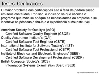 Testes: Cerificações 
O maior problema das certificações são a falta de padronização 
em seus conteúdos. Por isso, é indicado se que escolha o 
programa que mais se adéqua as necessidades da empresa e se 
incentive as pessoas a tirá-la e a experiência é insubstituível. 
American Society for Quality’s (ASQ) 
Certified Software Quality Engineer (CSQE); 
Quality Assurance Institute’s (QAI) 
Certified Software Test Engineer (CSTE) 
International Institute for Software Testing’s (IIST) 
Certified Software Test Professional (CSTP) 
Institute of Electrical and Electronic Engineers’ (IEEE) 
Certified Software Development Professional (CSDP) 
British Computer Society’s (BCS) 
Information Systems Examination Board (ISEB) 
http://www.alvarofpinheiro.eti.br 
 