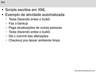 Ant 
 Scripts escritos em XML 
 Exemplo de atividade automatizada 
 Testa (fazendo antes o build) 
 Faz o backup 
 Pega atualizações de outras pessoas 
 Testa (fazendo antes o build) 
 Dá o commit das alterações 
 Checkout pra deixar ambiente limpo 
http://www.alvarofpinheiro.eti.br 
 