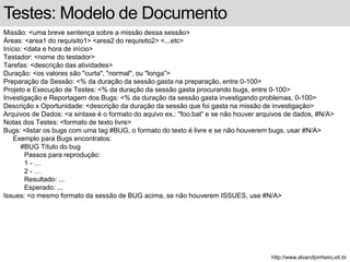 Testes: Modelo de Documento 
Missão: <uma breve sentença sobre a missão dessa sessão> 
Áreas: <area1 do requisito1> <area2 do requisito2> <...etc> 
Início: <data e hora de início> 
Testador: <nome do testador> 
Tarefas: <descrição das atividades> 
Duração: <os valores são "curta", "normal", ou "longa”> 
Preparação da Sessão: <% da duração da sessão gasta na preparação, entre 0-100> 
Projeto e Execução de Testes: <% da duração da sessão gasta procurando bugs, entre 0-100> 
Investigação e Reportagem dos Bugs: <% da duração da sessão gasta investigando problemas, 0-100> 
Descrição x Oportunidade: <descrição da duração da sessão que foi gasta na missão de investigação> 
Arquivos de Dados: <a sintaxe é o formato do aquivo ex.: "foo.bat“ e se não houver arquivos de dados, #N/A> 
Notas dos Testes: <formato de texto livre> 
Bugs: <listar os bugs com uma tag #BUG, o formato do texto é livre e se não houverem bugs, usar #N/A> 
Exemplo para Bugs encontratos: 
#BUG Título do bug 
Passos para reprodução: 
1 - … 
2 - … 
Resultado: ... 
Esperado: ... 
Issues: <o mesmo formato da sessão de BUG acima, se não houverem ISSUES, use #N/A> 
http://www.alvarofpinheiro.eti.br 
 