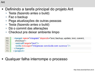 Ant 
 Definindo a tarefa principal do projeto Ant 
 Testa (fazendo antes o build) 
 Faz o backup 
 Pega atualizações de outras pessoas 
 Testa (fazendo antes o build) 
 Dá o commit das alterações 
 Checkout pra deixar ambiente limpo 
 Qualquer falha interrompe o processo 
http://www.alvarofpinheiro.eti.br 
 