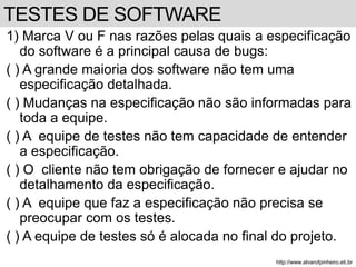 1) Marca V ou F nas razões pelas quais a especificação 
do software é a principal causa de bugs: 
( ) A grande maioria dos software não tem uma 
especificação detalhada. 
( ) Mudanças na especificação não são informadas para 
toda a equipe. 
( ) A equipe de testes não tem capacidade de entender 
a especificação. 
( ) O cliente não tem obrigação de fornecer e ajudar no 
detalhamento da especificação. 
( ) A equipe que faz a especificação não precisa se 
preocupar com os testes. 
( ) A equipe de testes só é alocada no final do projeto. 
http://www.alvarofpinheiro.eti.br 
TESTES DE SOFTWARE 
 