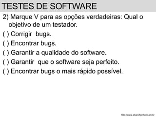 2) Marque V para as opções verdadeiras: Qual o 
objetivo de um testador. 
( ) Corrigir bugs. 
( ) Encontrar bugs. 
( ) Garantir a qualidade do software. 
( ) Garantir que o software seja perfeito. 
( ) Encontrar bugs o mais rápido possível. 
http://www.alvarofpinheiro.eti.br 
TESTES DE SOFTWARE 
 