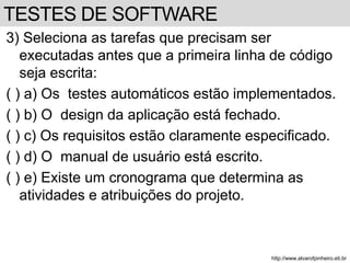 3) Seleciona as tarefas que precisam ser 
executadas antes que a primeira linha de código 
seja escrita: 
( ) a) Os testes automáticos estão implementados. 
( ) b) O design da aplicação está fechado. 
( ) c) Os requisitos estão claramente especificado. 
( ) d) O manual de usuário está escrito. 
( ) e) Existe um cronograma que determina as 
atividades e atribuições do projeto. 
http://www.alvarofpinheiro.eti.br 
TESTES DE SOFTWARE 
 