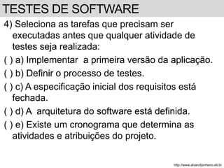 4) Seleciona as tarefas que precisam ser 
executadas antes que qualquer atividade de 
testes seja realizada: 
( ) a) Implementar a primeira versão da aplicação. 
( ) b) Definir o processo de testes. 
( ) c) A especificação inicial dos requisitos está 
fechada. 
( ) d) A arquitetura do software está definida. 
( ) e) Existe um cronograma que determina as 
atividades e atribuições do projeto. 
http://www.alvarofpinheiro.eti.br 
TESTES DE SOFTWARE 
 