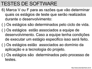 6) Marca V ou F para as razões que vão determinar 
quais os estágios de teste que serão realizados 
durante o desenvolvimento: 
( ) Os estágios são determinados pelo ciclo de vida. 
( ) Os estágios estão associados a equipe de 
desenvolvimento. Caso a equipe tenha condições 
de executar um estágio especifico isso será feito. 
( ) Os estágios estão associados ao domínio da 
aplicação e a tecnologia do projeto. 
( ) Os estágios são determinados pelo processo de 
testes. 
http://www.alvarofpinheiro.eti.br 
TESTES DE SOFTWARE 
 